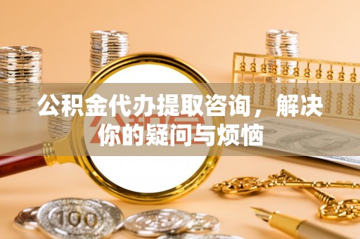 卢氏公积金代办提取咨询，解决你的疑问与烦恼