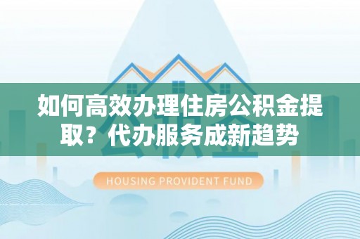卢氏如何高效办理住房公积金提取？代办服务成新趋势