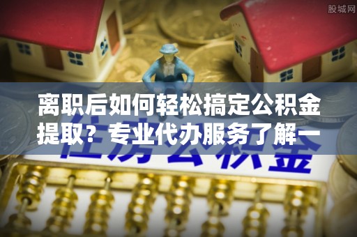 卢氏离职后如何轻松搞定公积金提取？专业代办服务了解一下