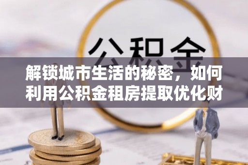 卢氏解锁城市生活的秘密，如何利用公积金租房提取优化财务规划
