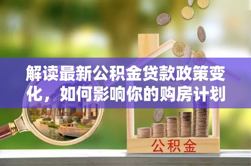 卢氏解读最新公积金贷款政策变化，如何影响你的购房计划？