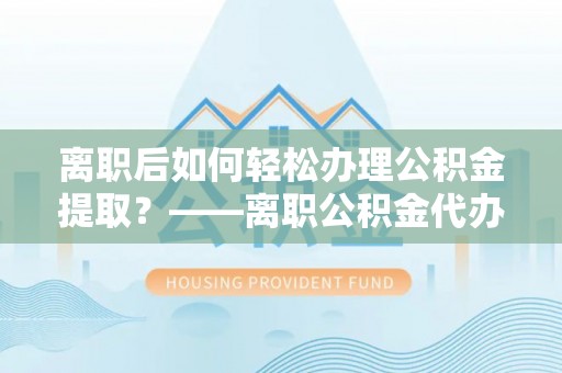 卢氏离职后如何轻松办理公积金提取？——离职公积金代办提取服务详解