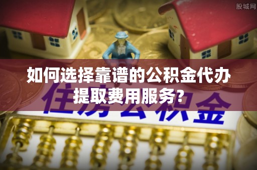 卢氏如何选择靠谱的公积金代办提取费用服务？