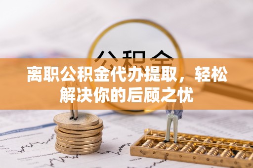 卢氏离职公积金代办提取，轻松解决你的后顾之忧