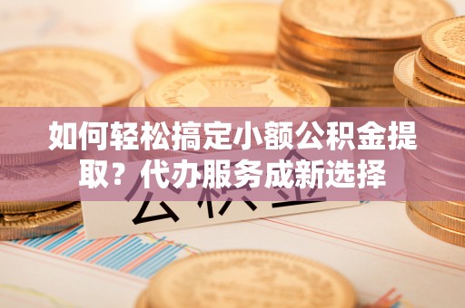 卢氏如何轻松搞定小额公积金提取？代办服务成新选择