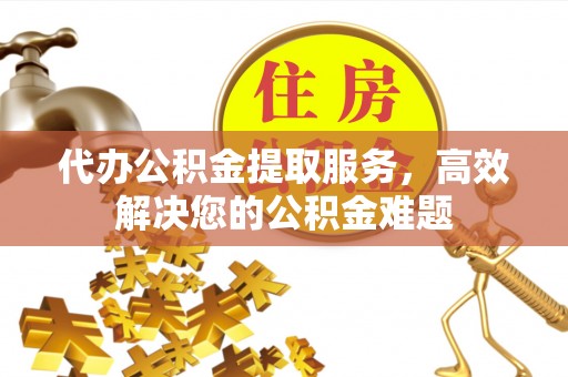 卢氏代办公积金提取服务，高效解决您的公积金难题