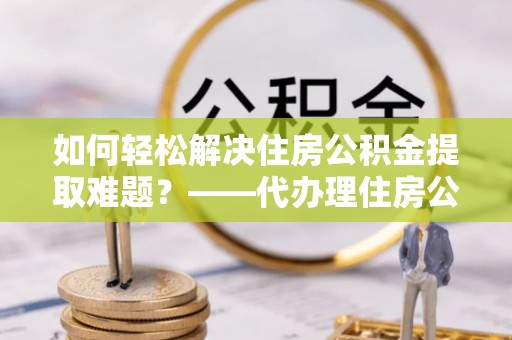 卢氏如何轻松解决住房公积金提取难题？——代办理住房公积金提取服务解析