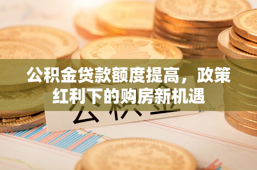 卢氏公积金贷款额度提高，政策红利下的购房新机遇