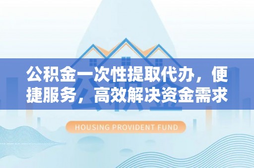 卢氏公积金一次性提取代办，便捷服务，高效解决资金需求