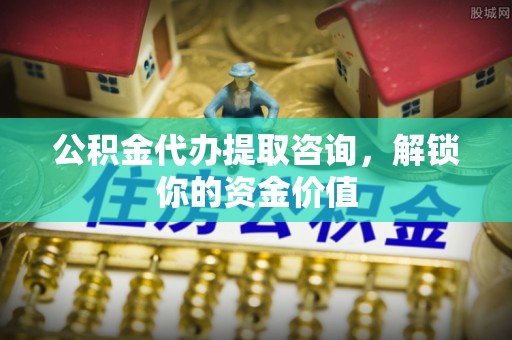 卢氏公积金代办提取咨询，解锁你的资金价值