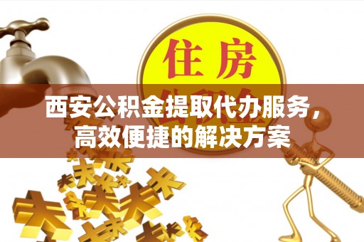 卢氏西安公积金提取代办服务，高效便捷的解决方案