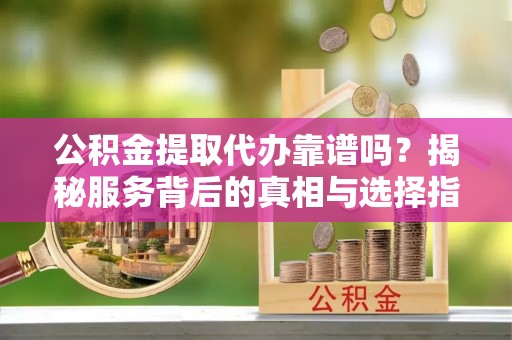 卢氏公积金提取代办靠谱吗？揭秘服务背后的真相与选择指南