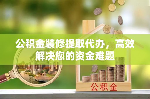 卢氏公积金装修提取代办，高效解决您的资金难题