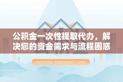 卢氏公积金一次性提取代办，解决您的资金需求与流程困惑