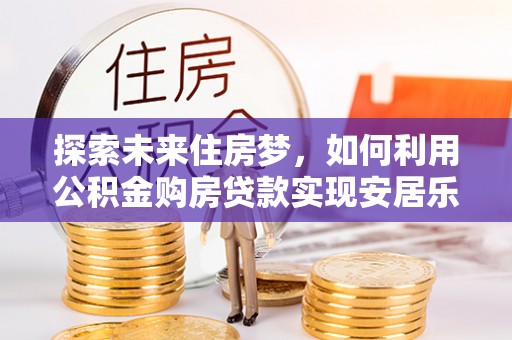 卢氏探索未来住房梦，如何利用公积金购房贷款实现安居乐业