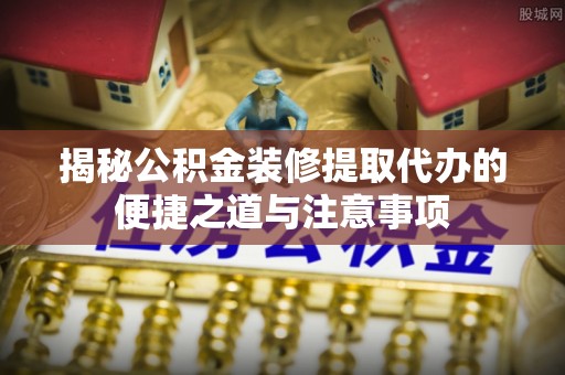 卢氏揭秘公积金装修提取代办的便捷之道与注意事项