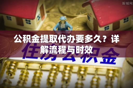 卢氏公积金提取代办要多久？详解流程与时效