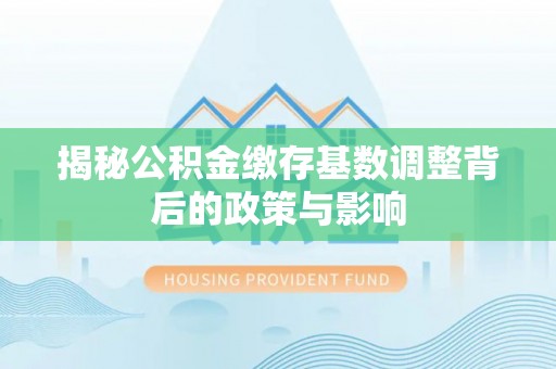 卢氏揭秘公积金缴存基数调整背后的政策与影响