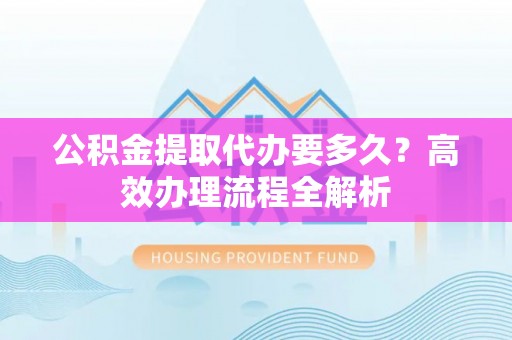 卢氏公积金提取代办要多久？高效办理流程全解析