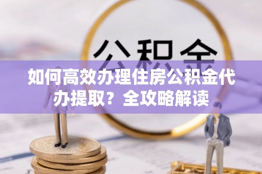 卢氏如何高效办理住房公积金代办提取？全攻略解读