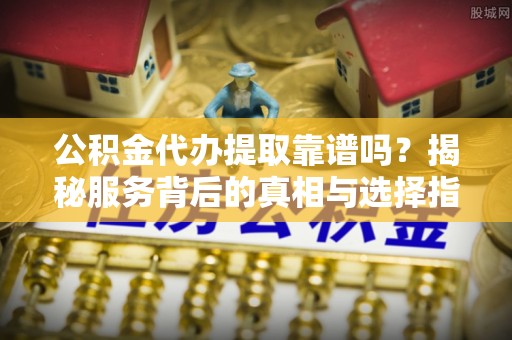 卢氏公积金代办提取靠谱吗？揭秘服务背后的真相与选择指南