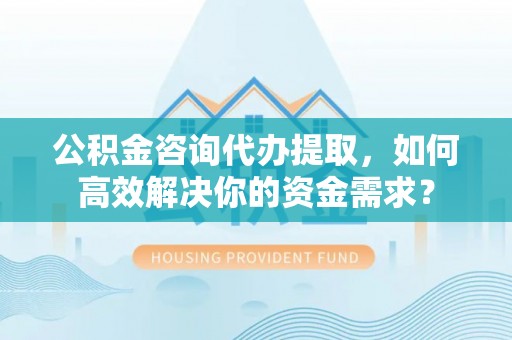 卢氏公积金咨询代办提取，如何高效解决你的资金需求？