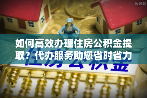 卢氏如何高效办理住房公积金提取？代办服务助您省时省力