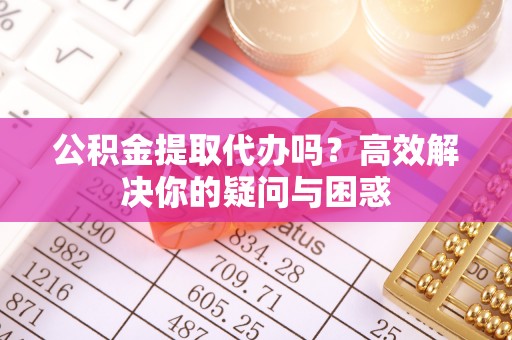卢氏公积金提取代办吗？高效解决你的疑问与困惑