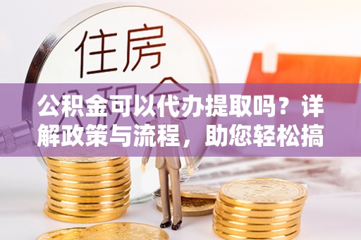 卢氏公积金可以代办提取吗？详解政策与流程，助您轻松搞定！