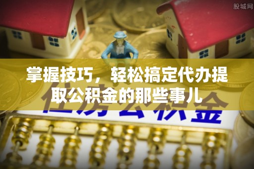 卢氏掌握技巧，轻松搞定代办提取公积金的那些事儿