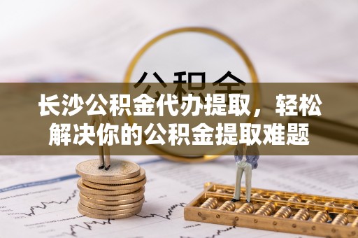 卢氏长沙公积金代办提取，轻松解决你的公积金提取难题