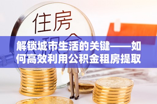 卢氏解锁城市生活的关键——如何高效利用公积金租房提取实现居住自由