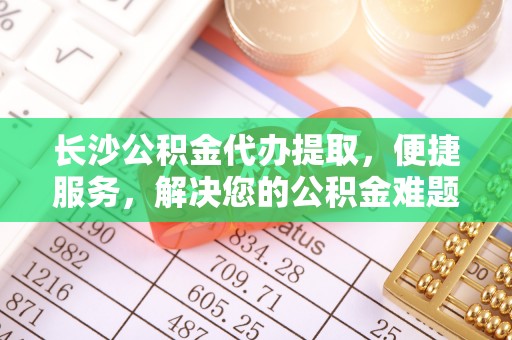 卢氏长沙公积金代办提取，便捷服务，解决您的公积金难题
