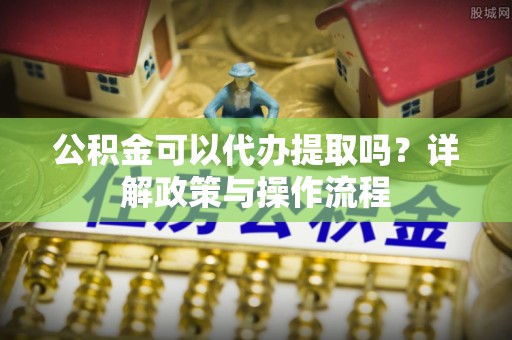 卢氏公积金可以代办提取吗？详解政策与操作流程
