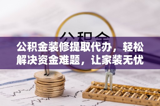 卢氏公积金装修提取代办，轻松解决资金难题，让家装无忧