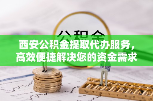 卢氏西安公积金提取代办服务，高效便捷解决您的资金需求