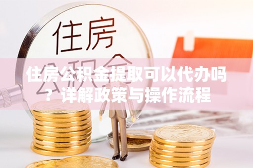 卢氏住房公积金提取可以代办吗？详解政策与操作流程