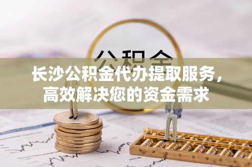 卢氏长沙公积金代办提取服务，高效解决您的资金需求