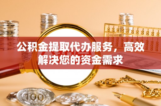 卢氏公积金提取代办服务，高效解决您的资金需求