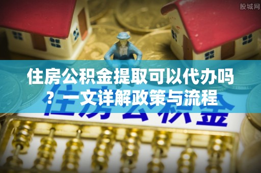 卢氏住房公积金提取可以代办吗？一文详解政策与流程