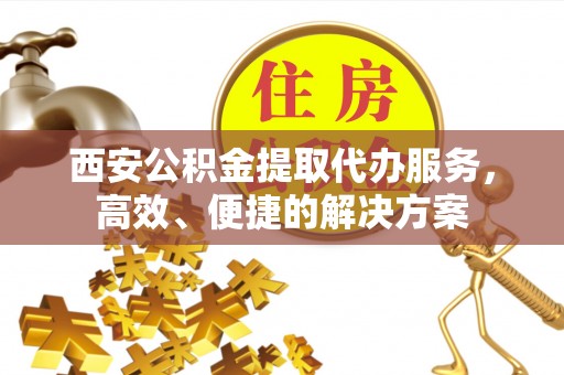 卢氏西安公积金提取代办服务，高效、便捷的解决方案