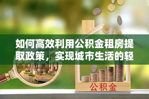 卢氏如何高效利用公积金租房提取政策，实现城市生活的轻松负担