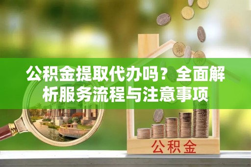 卢氏公积金提取代办吗？全面解析服务流程与注意事项