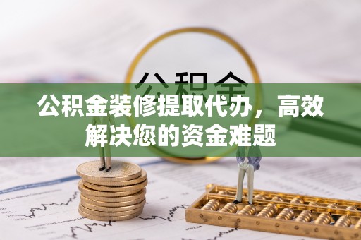卢氏公积金装修提取代办，高效解决您的资金难题