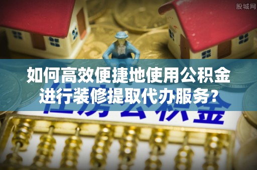 卢氏如何高效便捷地使用公积金进行装修提取代办服务？